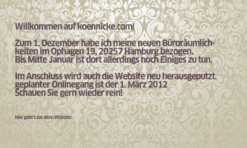Willkommen auf koennicke.com! Zum 1. Dezember habe ich meine neuen Büroräumlichkeiten im Ophagen 19, 20257 Hamburg bezogen. Bis Mitte Januar ist dort allerdings noch einiges zu tun. Im Anschluss wird auch die Website neu herausgeputzt. Geplanter Onlinegang ist der 1. März 2012, schauen Sie gern wieder rein. Hier geht's zur alten Wbsite...